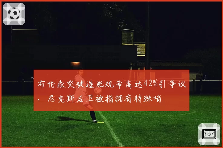 布伦森突破造犯规率高达42%引争议,尼克斯后卫被指拥有特殊哨