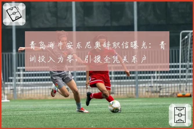 青岛海牛安东尼奥辞职信曝光:青训投入为零,引援全凭关系户