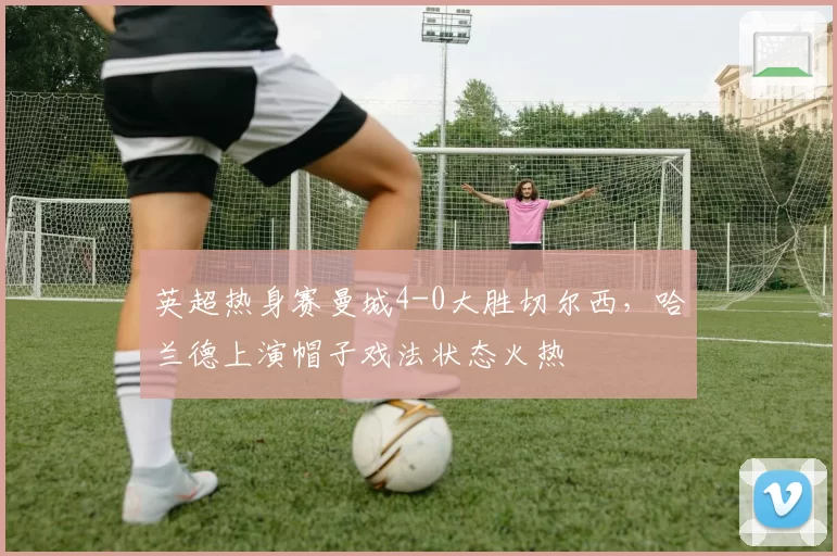 英超热身赛曼城4-0大胜切尔西，哈兰德上演帽子戏法状态火热