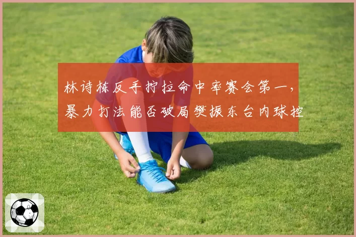 林诗栋反手拧拉命中率赛会第一,暴力打法能否破局樊振东台内球控制却存疑?