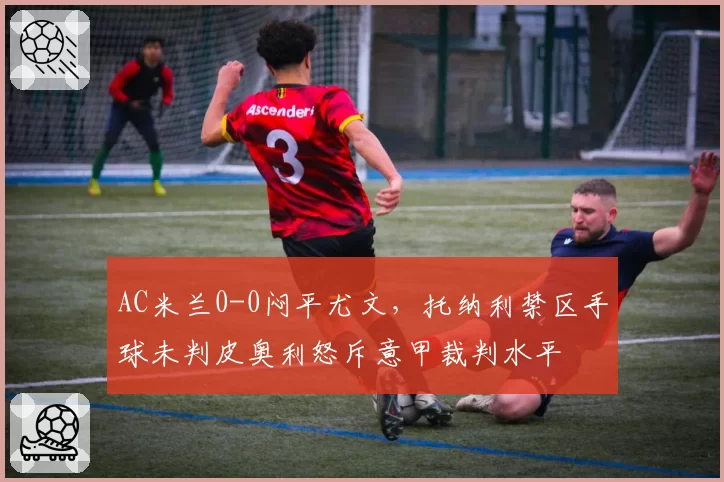 AC米兰0-0闷平尤文,托纳利禁区手球未判皮奥利怒斥意甲裁判水平
