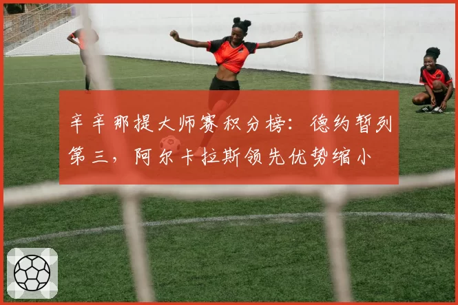 辛辛那提大师赛积分榜：德约暂列第三，阿尔卡拉斯领先优势缩小