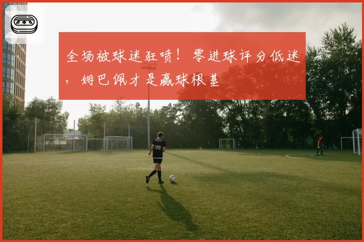 全场被球迷狂喷!零进球评分低迷,姆巴佩才是赢球根基