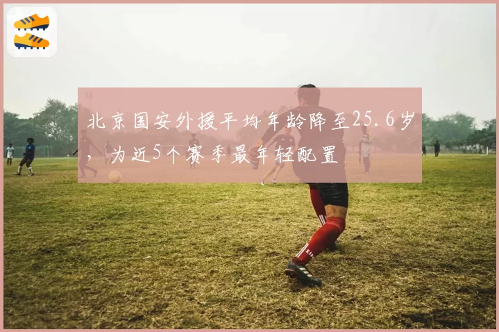 北京国安外援平均年龄降至25.6岁,为近5个赛季最年轻配置