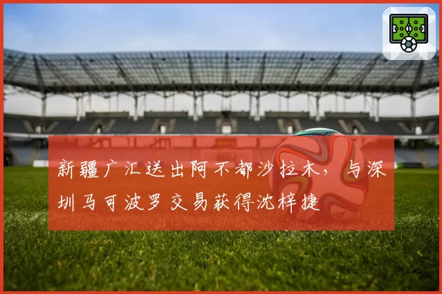 新疆广汇送出阿不都沙拉木,与深圳马可波罗交易获得沈梓捷
