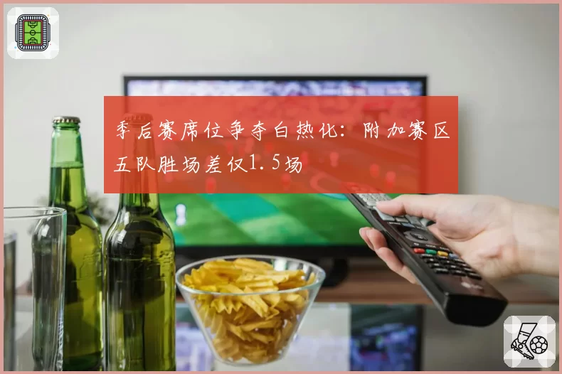 季后赛席位争夺白热化：附加赛区五队胜场差仅1.5场