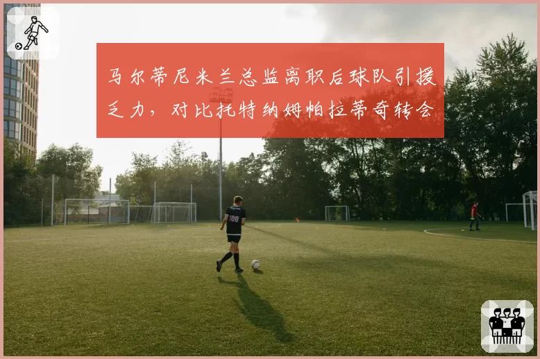 马尔蒂尼米兰总监离职后球队引援乏力,对比托特纳姆帕拉蒂奇转会操作高下立判