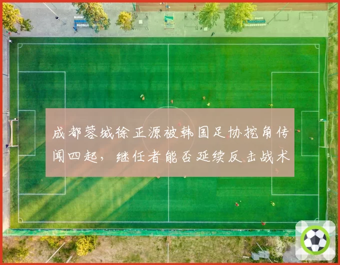 成都蓉城徐正源被韩国足协挖角传闻四起，继任者能否延续反击战术精髓？