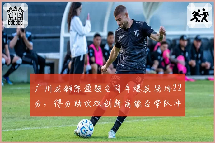 广州龙狮陈盈骏合同年爆发场均22分，得分助攻双创新高能否带队冲前八？