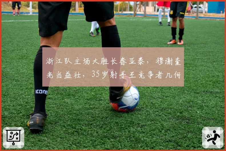 浙江队主场大胜长春亚泰，穆谢奎老当益壮，35岁射手王竞争者几何？