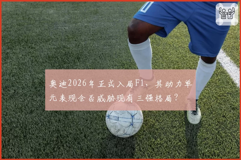 奥迪2026年正式入局F1,其动力单元表现会否威胁现有三强格局?