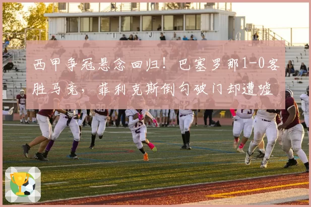西甲争冠悬念回归!巴塞罗那1-0客胜马竞,菲利克斯倒勾破门却遭嘘声