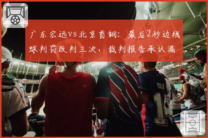 广东宏远vs北京首钢:最后2秒边线球判罚改判三次,裁判报告承认漏判