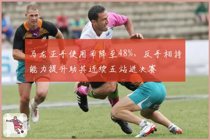 马龙正手使用率降至48%,反手相持能力提升助其连续五站进决赛