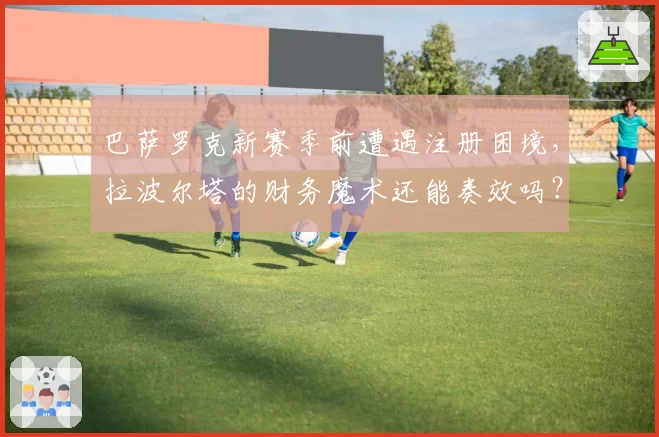 巴萨罗克新赛季前遭遇注册困境,拉波尔塔的财务魔术还能奏效吗?