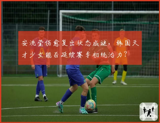 安洗莹伤愈复出状态成谜，韩国天才少女能否延续赛季初统治力？