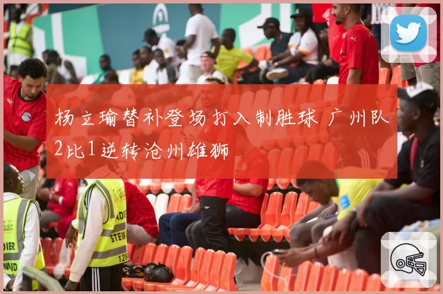 杨立瑜替补登场打入制胜球 广州队2比1逆转沧州雄狮