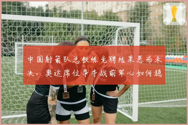 中国射箭队总教练竞聘结果悬而未决,奥运席位争夺战前军心如何稳定?