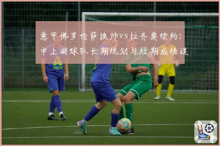 意甲佛罗伦萨换帅vs拉齐奥续约:中上游球队长期规划与短期成绩追求取舍