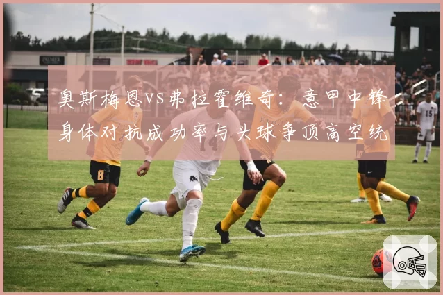 奥斯梅恩vs弗拉霍维奇：意甲中锋身体对抗成功率与头球争顶高空统治力对比