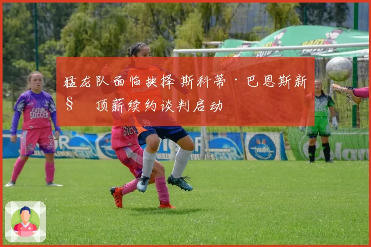 猛龙队面临抉择 斯科蒂·巴恩斯新秀顶薪续约谈判启动