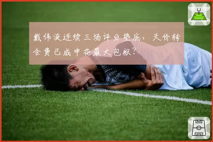 戴伟浚连续三场评分垫底,天价转会费已成申花最大包袱?