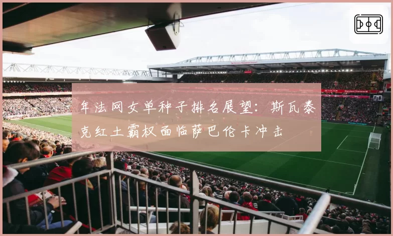 年法网女单种子排名展望：斯瓦泰克红土霸权面临萨巴伦卡冲击
