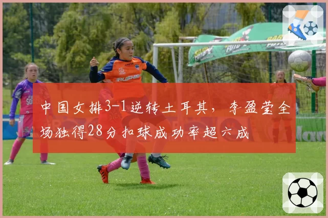中国女排3-1逆转土耳其，李盈莹全场独得28分扣球成功率超六成