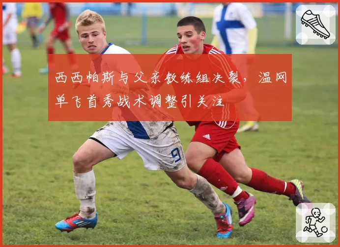 西西帕斯与父亲教练组决裂，温网单飞首秀战术调整引关注