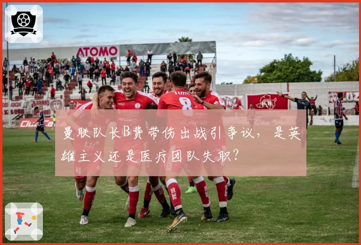 曼联队长B费带伤出战引争议,是英雄主义还是医疗团队失职?