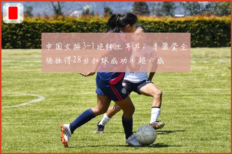 中国女排3-1逆转土耳其，李盈莹全场独得28分扣球成功率超六成