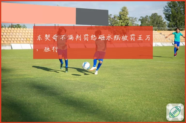 东契奇不满判罚怒砸水瓶被罚五万，独行