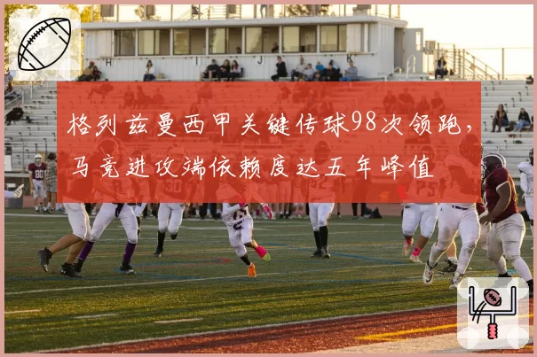 格列兹曼西甲关键传球98次领跑,马竞进攻端依赖度达五年峰值