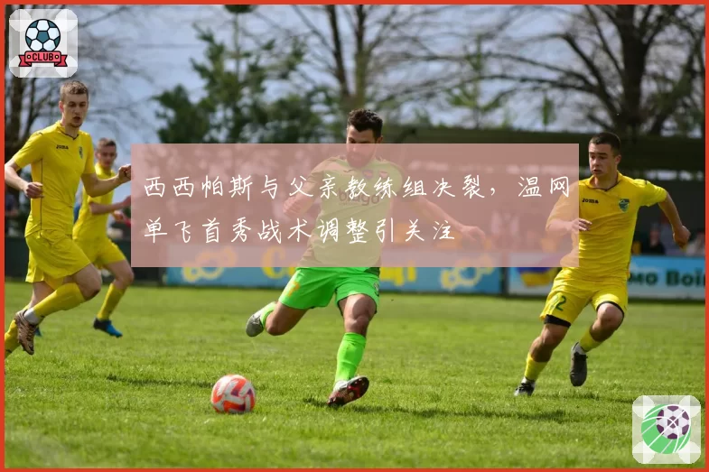西西帕斯与父亲教练组决裂，温网单飞首秀战术调整引关注