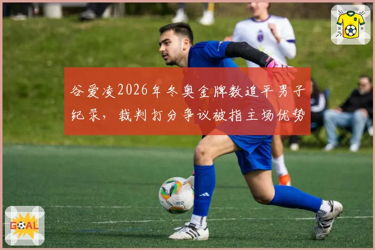 谷爱凌2026年冬奥金牌数追平男子纪录,裁判打分争议被指主场优势