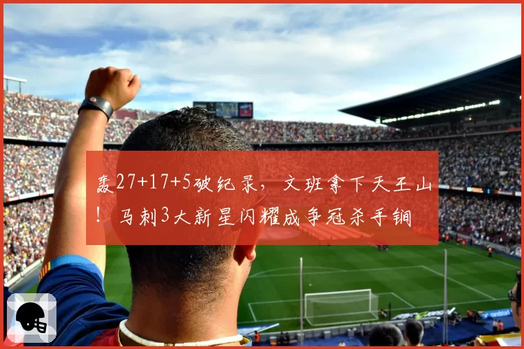 轰27+17+5破纪录，文班拿下天王山！马刺3大新星闪耀成争冠杀手锏
