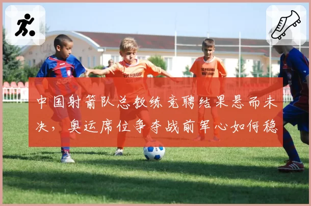 中国射箭队总教练竞聘结果悬而未决,奥运席位争夺战前军心如何稳定?
