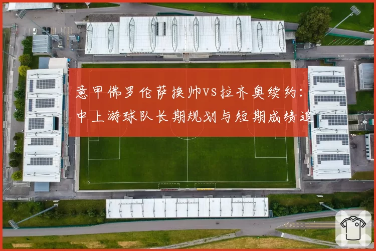意甲佛罗伦萨换帅vs拉齐奥续约:中上游球队长期规划与短期成绩追求取舍