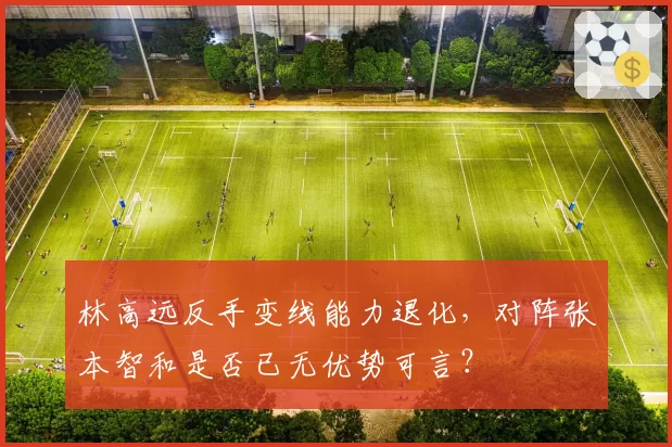 林高远反手变线能力退化,对阵张本智和是否已无优势可言?
