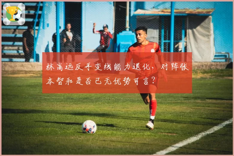 林高远反手变线能力退化,对阵张本智和是否已无优势可言?