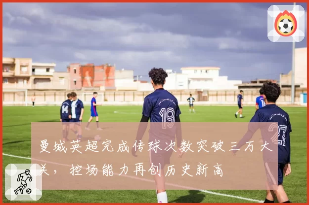 曼城英超完成传球次数突破三万大关,控场能力再创历史新高