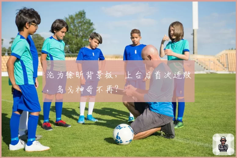 沦为徐昕背景板，上台后首次连败，乌戈神奇不再？