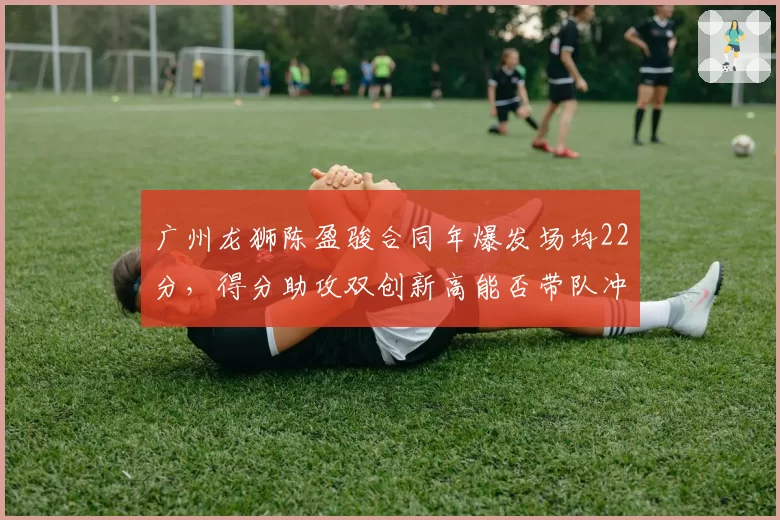 广州龙狮陈盈骏合同年爆发场均22分，得分助攻双创新高能否带队冲前八？