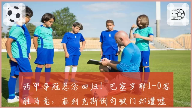 西甲争冠悬念回归!巴塞罗那1-0客胜马竞,菲利克斯倒勾破门却遭嘘声