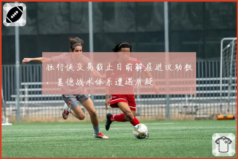 独行侠交易截止日前解雇进攻助教，基德战术体系遭遇质疑