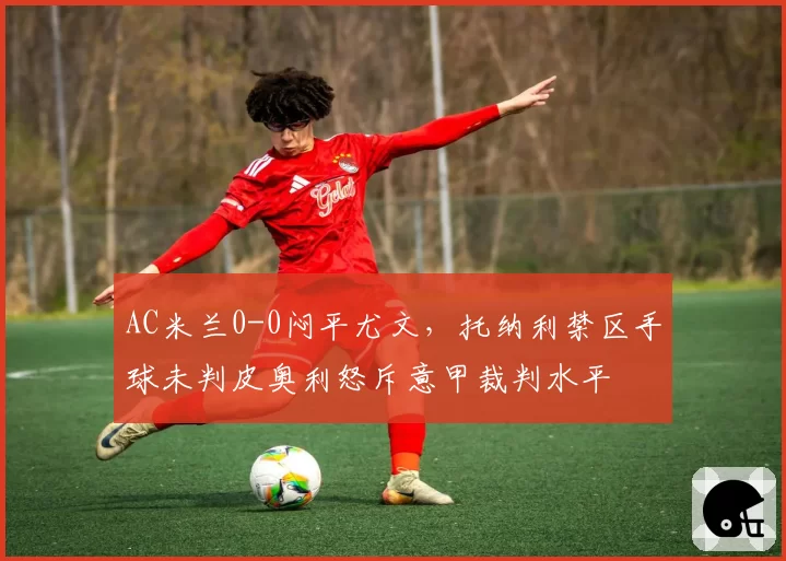 AC米兰0-0闷平尤文,托纳利禁区手球未判皮奥利怒斥意甲裁判水平