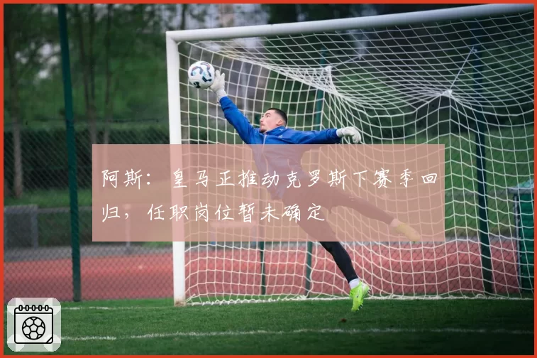 阿斯：皇马正推动克罗斯下赛季回归，任职岗位暂未确定