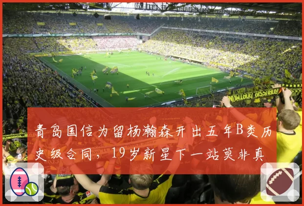 青岛国信为留杨瀚森开出五年B类历史级合同,19岁新星下一站莫非真要闯NBA?