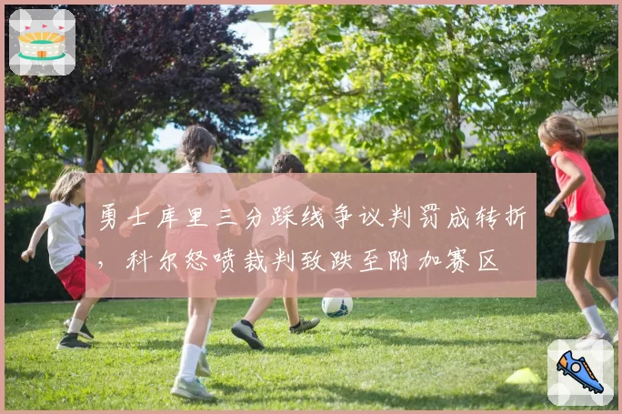勇士库里三分踩线争议判罚成转折，科尔怒喷裁判致跌至附加赛区