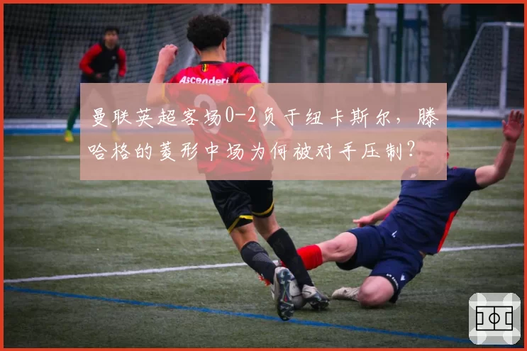 曼联英超客场0-2负于纽卡斯尔，滕哈格的菱形中场为何被对手压制？